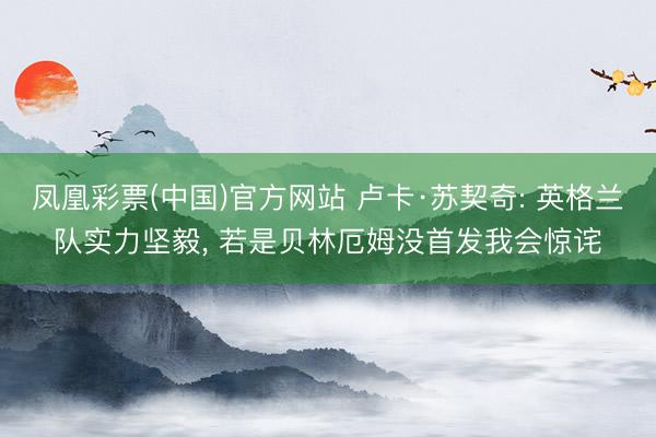 凤凰彩票(中国)官方网站 卢卡·苏契奇: 英格兰队实力坚毅， 若是贝林厄姆没首发我会惊诧