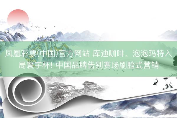 凤凰彩票(中国)官方网站 库迪咖啡、泡泡玛特入局寰宇杯! 中国品牌告别赛场刷脸式营销