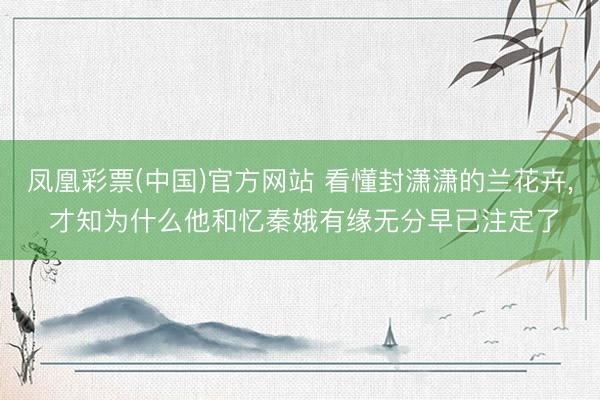 凤凰彩票(中国)官方网站 看懂封潇潇的兰花卉， 才知为什么他和忆秦娥有缘无分早已注定了