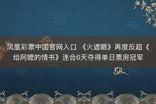 凤凰彩票中国官网入口 《火遮眼》再度反超《给阿嬷的情书》连合6天夺得单日票房冠军