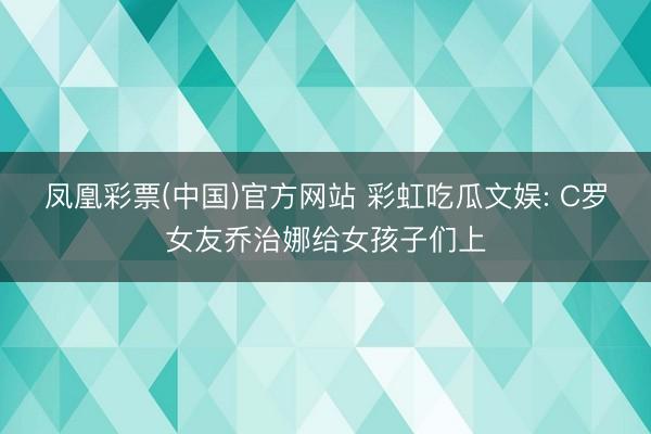 凤凰彩票(中国)官方网站 彩虹吃瓜文娱: C罗女友乔治娜给女孩子们上
