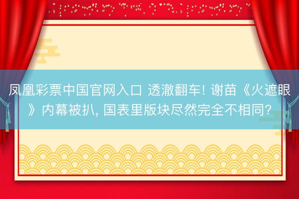 凤凰彩票中国官网入口 透澈翻车! 谢苗《火遮眼》内幕被扒， 国表里版块尽然完全不相同?