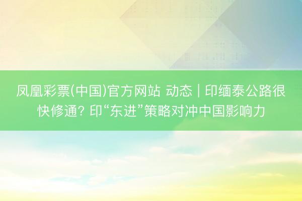 凤凰彩票(中国)官方网站 动态 | 印缅泰公路很快修通? 印“东进”策略对冲中国影响力