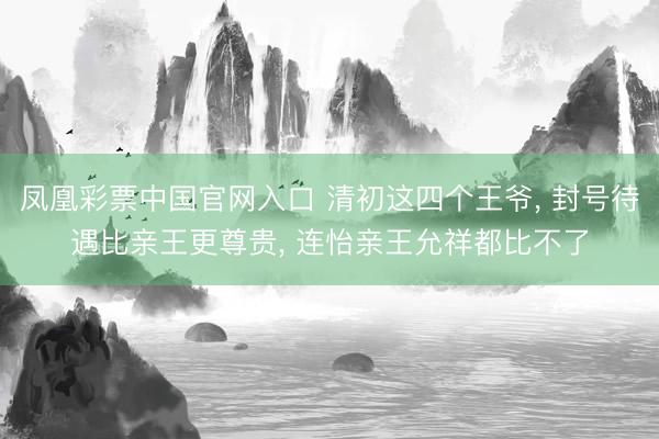 凤凰彩票中国官网入口 清初这四个王爷， 封号待遇比亲王更尊贵， 连怡亲王允祥都比不了