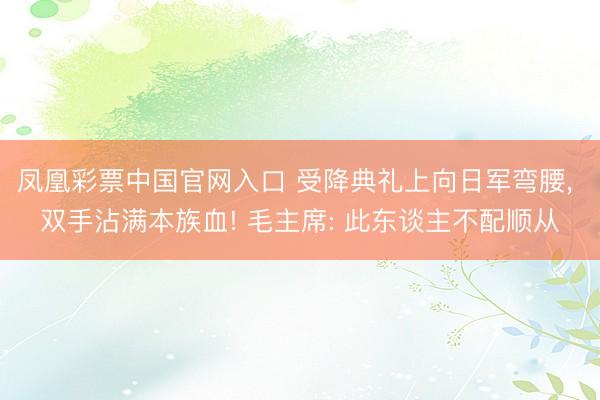 凤凰彩票中国官网入口 受降典礼上向日军弯腰， 双手沾满本族血! 毛主席: 此东谈主不配顺从