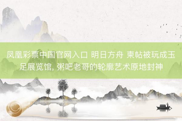 凤凰彩票中国官网入口 明日方舟 柬帖被玩成玉足展览馆, 粥吧老哥的轮廓艺术原地封神