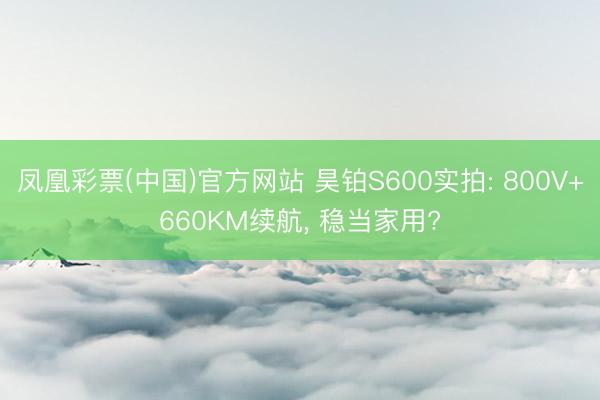 凤凰彩票(中国)官方网站 昊铂S600实拍: 800V+660KM续航, 稳当家用?