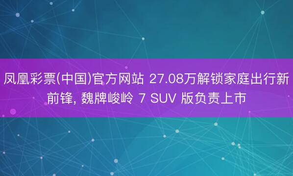 凤凰彩票(中国)官方网站 27.08万解锁家庭出行新前锋, 魏牌峻岭 7 SUV 版负责上市