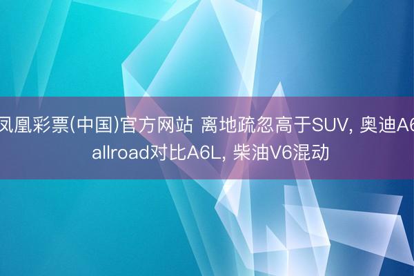 凤凰彩票(中国)官方网站 离地疏忽高于SUV, 奥迪A6 allroad对比A6L, 柴油V6混动