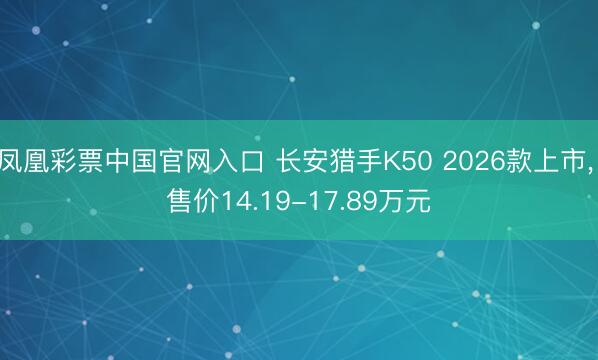 凤凰彩票中国官网入口 长安猎手K50 2026款上市, 售价14.19-17.89万元