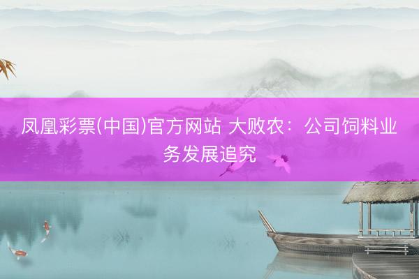 凤凰彩票(中国)官方网站 大败农:公司饲料业务发展追究