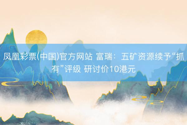 凤凰彩票(中国)官方网站 富瑞:五矿资源续予“抓有”评级 研讨价10港元